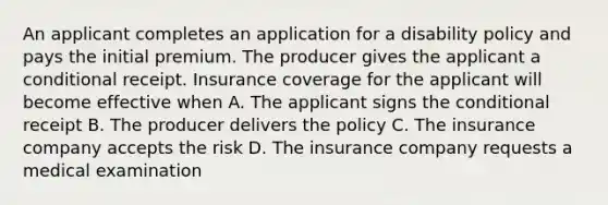 An applicant completes an application for a disability policy and pays the initial premium. The producer gives the applicant a conditional receipt. Insurance coverage for the applicant will become effective when A. The applicant signs the conditional receipt B. The producer delivers the policy C. The insurance company accepts the risk D. The insurance company requests a medical examination