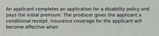 An applicant completes an application for a disability policy and pays the initial premium. The producer gives the applicant a conditional receipt. Insurance coverage for the applicant will become effective when