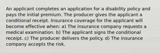 An applicant completes an application for a disability policy and pays the initial premium. The producer gives the applicant a conditional receipt. Insurance coverage for the applicant will become effective when: a) The insurance company requests a medical examination. b) The applicant signs the conditional receipt. c) The producer delivers the policy. d) The insurance company accepts the risk.