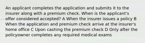 An applicant completes the application and submits it to the insurer along with a premium check. When is the applicant's offer considered accepted? A When the insurer issues a policy B When the application and premium check arrive at the insurer's home office C Upon cashing the premium check D Only after the policyowner completes any required medical exams