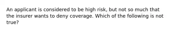 An applicant is considered to be high risk, but not so much that the insurer wants to deny coverage. Which of the following is not true?