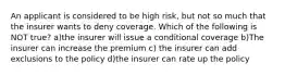 An applicant is considered to be high risk, but not so much that the insurer wants to deny coverage. Which of the following is NOT true? a)the insurer will issue a conditional coverage b)The insurer can increase the premium c) the insurer can add exclusions to the policy d)the insurer can rate up the policy