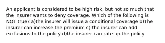 An applicant is considered to be high risk, but not so much that the insurer wants to deny coverage. Which of the following is NOT true? a)the insurer will issue a conditional coverage b)The insurer can increase the premium c) the insurer can add exclusions to the policy d)the insurer can rate up the policy