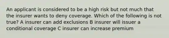 An applicant is considered to be a high risk but not much that the insurer wants to deny coverage. Which of the following is not true? A insurer can add exclusions B insurer will issuer a conditional coverage C insurer can increase premium