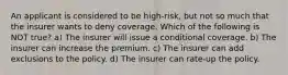 An applicant is considered to be high-risk, but not so much that the insurer wants to deny coverage. Which of the following is NOT true? a) The insurer will issue a conditional coverage. b) The insurer can increase the premium. c) The insurer can add exclusions to the policy. d) The insurer can rate-up the policy.