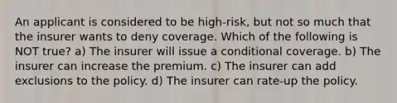 An applicant is considered to be high-risk, but not so much that the insurer wants to deny coverage. Which of the following is NOT true? a) The insurer will issue a conditional coverage. b) The insurer can increase the premium. c) The insurer can add exclusions to the policy. d) The insurer can rate-up the policy.