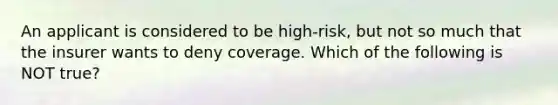 An applicant is considered to be high-risk, but not so much that the insurer wants to deny coverage. Which of the following is NOT true?