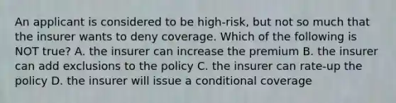 An applicant is considered to be high-risk, but not so much that the insurer wants to deny coverage. Which of the following is NOT true? A. the insurer can increase the premium B. the insurer can add exclusions to the policy C. the insurer can rate-up the policy D. the insurer will issue a conditional coverage