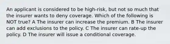 An applicant is considered to be high-risk, but not so much that the insurer wants to deny coverage. Which of the following is NOT true? A The insurer can increase the premium. B The insurer can add exclusions to the policy. C The insurer can rate-up the policy. D The insurer will issue a conditional coverage.