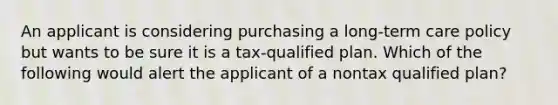 An applicant is considering purchasing a long-term care policy but wants to be sure it is a tax-qualified plan. Which of the following would alert the applicant of a nontax qualified plan?