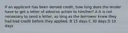 If an applicant has been denied credit, how long does the lender have to get a letter of adverse action to him/her? A It is not necessary to send a letter, as long as the borrower knew they had bad credit before they applied. B 15 days C 30 days D 10 days