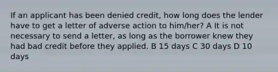 If an applicant has been denied credit, how long does the lender have to get a letter of adverse action to him/her? A It is not necessary to send a letter, as long as the borrower knew they had bad credit before they applied. B 15 days C 30 days D 10 days