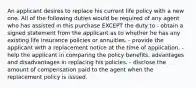 An applicant desires to replace his current life policy with a new one. All of the following duties would be required of any agent who has assisted in this purchase EXCEPT the duty to - obtain a signed statement from the applicant as to whether he has any existing life insurance policies or annuities. - provide the applicant with a replacement notice at the time of application. - help the applicant in comparing the policy benefits, advantages and disadvantages in replacing his policies. - disclose the amount of compensation paid to the agent when the replacement policy is issued.