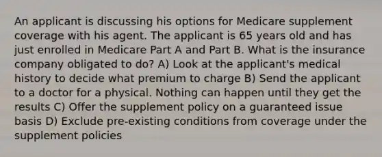 An applicant is discussing his options for Medicare supplement coverage with his agent. The applicant is 65 years old and has just enrolled in Medicare Part A and Part B. What is the insurance company obligated to do? A) Look at the applicant's medical history to decide what premium to charge B) Send the applicant to a doctor for a physical. Nothing can happen until they get the results C) Offer the supplement policy on a guaranteed issue basis D) Exclude pre-existing conditions from coverage under the supplement policies