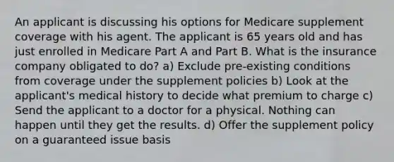 An applicant is discussing his options for Medicare supplement coverage with his agent. The applicant is 65 years old and has just enrolled in Medicare Part A and Part B. What is the insurance company obligated to do? a) Exclude pre-existing conditions from coverage under the supplement policies b) Look at the applicant's medical history to decide what premium to charge c) Send the applicant to a doctor for a physical. Nothing can happen until they get the results. d) Offer the supplement policy on a guaranteed issue basis