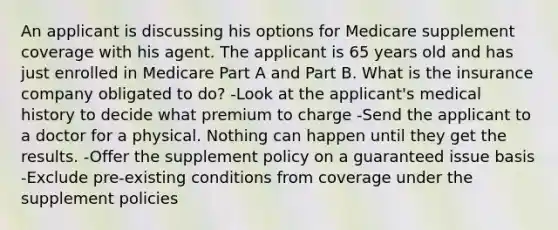 An applicant is discussing his options for Medicare supplement coverage with his agent. The applicant is 65 years old and has just enrolled in Medicare Part A and Part B. What is the insurance company obligated to do? -Look at the applicant's medical history to decide what premium to charge -Send the applicant to a doctor for a physical. Nothing can happen until they get the results. -Offer the supplement policy on a guaranteed issue basis -Exclude pre-existing conditions from coverage under the supplement policies