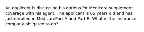 An applicant is discussing his options for Medicare supplement coverage with his agent. The applicant is 65 years old and has just enrolled in MedicarePart A and Part B. What is the insurance company obligated to do?