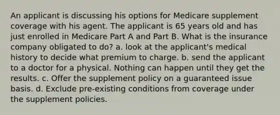 An applicant is discussing his options for Medicare supplement coverage with his agent. The applicant is 65 years old and has just enrolled in Medicare Part A and Part B. What is the insurance company obligated to do? a. look at the applicant's medical history to decide what premium to charge. b. send the applicant to a doctor for a physical. Nothing can happen until they get the results. c. Offer the supplement policy on a guaranteed issue basis. d. Exclude pre-existing conditions from coverage under the supplement policies.