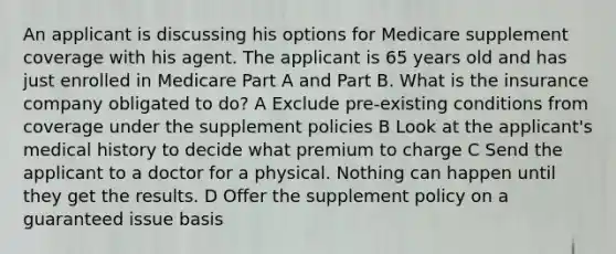 An applicant is discussing his options for Medicare supplement coverage with his agent. The applicant is 65 years old and has just enrolled in Medicare Part A and Part B. What is the insurance company obligated to do? A Exclude pre-existing conditions from coverage under the supplement policies B Look at the applicant's medical history to decide what premium to charge C Send the applicant to a doctor for a physical. Nothing can happen until they get the results. D Offer the supplement policy on a guaranteed issue basis