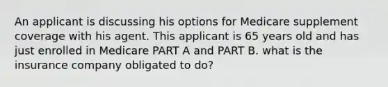 An applicant is discussing his options for Medicare supplement coverage with his agent. This applicant is 65 years old and has just enrolled in Medicare PART A and PART B. what is the insurance company obligated to do?