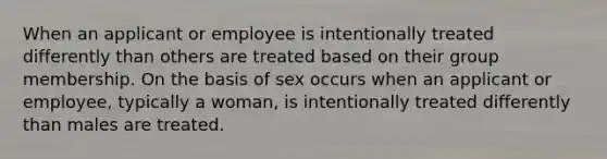 When an applicant or employee is intentionally treated differently than others are treated based on their group membership. On the basis of sex occurs when an applicant or employee, typically a woman, is intentionally treated differently than males are treated.