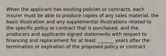 When the applicant has existing policies or contracts, each insurer must be able to produce copies of any sales material, the basic illustration and any supplemental illustrations related to the specific policy or contract that is purchased, and the producers and applicants signed statements with respect to financing and replacement for at least _______ years after the termination or expiration of the proposed policy or contract