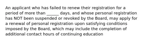 An applicant who has failed to renew their registration for a period of more than ______ days, and whose personal registration has NOT been suspended or revoked by the Board, may apply for a renewal of personal registration upon satisfying conditions imposed by the Board, which may include the completion of additional contact hours of continuing education