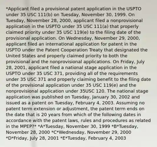 *Applicant filed a provisional patent application in the USPTO under 35 USC 111(b) on Tuesday, November 30, 1999. On Tuesday, November 28, 2000, applicant filed a nonprovisional application in the USPTO under 35 USC 111(a) that properly claimed priority under 35 USC 119(e) to the filing date of the provisional application. On Wednesday, November 29, 2000, applicant filed an international application for patent in the USPTO under the Patent Cooperation Treaty that designated the United States and properly claimed priority to both the provisional and the nonprovisional applications. On Friday, July 28, 2001, applicant filed a national stage application in the USPTO under 35 USC 371, providing all of the requirements under 35 USC 371 and properly claiming benefit to the filing date of the provisional application under 35 USC 119(e) and the nonprovisional application under 35USC 120. The national stage application was published on Tuesday, January 30, 2002 and issued as a patent on Tuesday, February 4, 2003. Assuming no patent term extension or adjustment, the patent term ends on the date that is 20 years from which of the following dates in accordance with the patent laws, rules and procedures as related in the MPEP?* *A*Tuesday, November 30, 1999 *B*Tuesday, November 28, 2000 *C*Wednesday, November 29, 2000 *D*Friday, July 28, 2001 *E*Tuesday, February 4, 2003