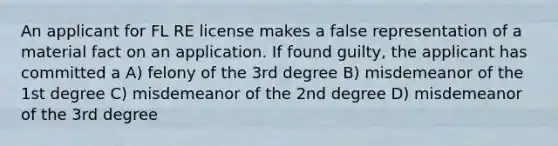 An applicant for FL RE license makes a false representation of a material fact on an application. If found guilty, the applicant has committed a A) felony of the 3rd degree B) misdemeanor of the 1st degree C) misdemeanor of the 2nd degree D) misdemeanor of the 3rd degree