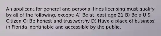 An applicant for general and personal lines licensing must qualify by all of the following, except: A) Be at least age 21 B) Be a U.S Citizen C) Be honest and trustworthy D) Have a place of business in Florida identifiable and accessible by the public.