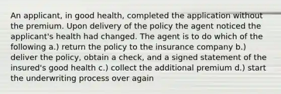 An applicant, in good health, completed the application without the premium. Upon delivery of the policy the agent noticed the applicant's health had changed. The agent is to do which of the following a.) return the policy to the insurance company b.) deliver the policy, obtain a check, and a signed statement of the insured's good health c.) collect the additional premium d.) start the underwriting process over again