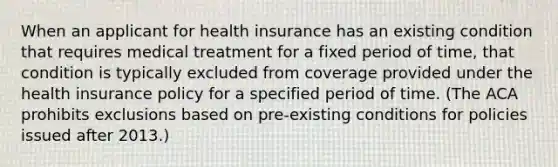 When an applicant for health insurance has an existing condition that requires medical treatment for a fixed period of time, that condition is typically excluded from coverage provided under the health insurance policy for a specified period of time. (The ACA prohibits exclusions based on pre-existing conditions for policies issued after 2013.)