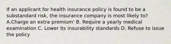 If an applicant for health insurance policy is found to be a substandard risk, the insurance company is most likely to? A.Charge an extra premium' B. Require a yearly medical examination C. Lower its insurability standards D. Refuse to issue the policy