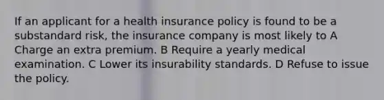 If an applicant for a health insurance policy is found to be a substandard risk, the insurance company is most likely to A Charge an extra premium. B Require a yearly medical examination. C Lower its insurability standards. D Refuse to issue the policy.