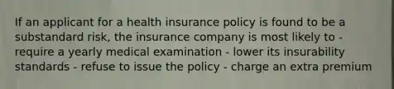 If an applicant for a health insurance policy is found to be a substandard risk, the insurance company is most likely to - require a yearly medical examination - lower its insurability standards - refuse to issue the policy - charge an extra premium