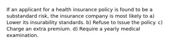 If an applicant for a health insurance policy is found to be a substandard risk, the insurance company is most likely to a) Lower its insurability standards. b) Refuse to Issue the policy. c) Charge an extra premium. d) Require a yearly medical examination.