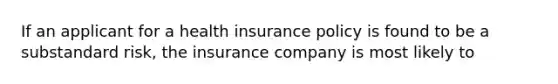 If an applicant for a health insurance policy is found to be a substandard risk, the insurance company is most likely to