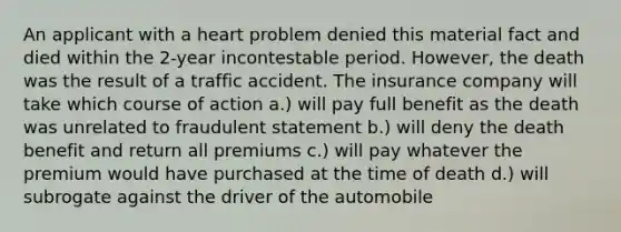 An applicant with a heart problem denied this material fact and died within the 2-year incontestable period. However, the death was the result of a traffic accident. The insurance company will take which course of action a.) will pay full benefit as the death was unrelated to fraudulent statement b.) will deny the death benefit and return all premiums c.) will pay whatever the premium would have purchased at the time of death d.) will subrogate against the driver of the automobile