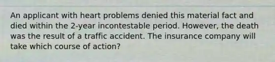 An applicant with heart problems denied this material fact and died within the 2-year incontestable period. However, the death was the result of a traffic accident. The insurance company will take which course of action?