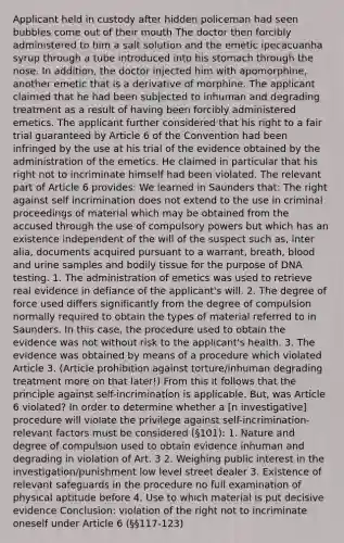 Applicant held in custody after hidden policeman had seen bubbles come out of their mouth The doctor then forcibly administered to him a salt solution and the emetic ipecacuanha syrup through a tube introduced into his stomach through the nose. In addition, the doctor injected him with apomorphine, another emetic that is a derivative of morphine. The applicant claimed that he had been subjected to inhuman and degrading treatment as a result of having been forcibly administered emetics. The applicant further considered that his right to a fair trial guaranteed by Article 6 of the Convention had been infringed by the use at his trial of the evidence obtained by the administration of the emetics. He claimed in particular that his right not to incriminate himself had been violated. The relevant part of Article 6 provides: We learned in Saunders that: The right against self incrimination does not extend to the use in criminal proceedings of material which may be obtained from the accused through the use of compulsory powers but which has an existence independent of the will of the suspect such as, inter alia, documents acquired pursuant to a warrant, breath, blood and urine samples and bodily tissue for the purpose of DNA testing. 1. The administration of emetics was used to retrieve real evidence in defiance of the applicant's will. 2. The degree of force used differs significantly from the degree of compulsion normally required to obtain the types of material referred to in Saunders. In this case, the procedure used to obtain the evidence was not without risk to the applicant's health. 3. The evidence was obtained by means of a procedure which violated Article 3. (Article prohibition against torture/inhuman degrading treatment more on that later!) From this it follows that the principle against self-incrimination is applicable. But, was Article 6 violated? In order to determine whether a [n investigative] procedure will violate the privilege against self-incrimination- relevant factors must be considered (§101): 1. Nature and degree of compulsion used to obtain evidence inhuman and degrading in violation of Art. 3 2. Weighing public interest in the investigation/punishment low level street dealer 3. Existence of relevant safeguards in the procedure no full examination of physical aptitude before 4. Use to which material is put decisive evidence Conclusion: violation of the right not to incriminate oneself under Article 6 (§§117-123)