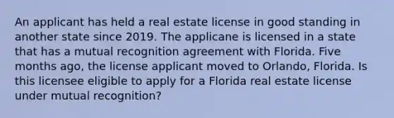 An applicant has held a real estate license in good standing in another state since 2019. The applicane is licensed in a state that has a mutual recognition agreement with Florida. Five months ago, the license applicant moved to Orlando, Florida. Is this licensee eligible to apply for a Florida real estate license under mutual recognition?