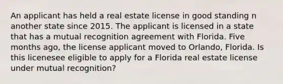 An applicant has held a real estate license in good standing n another state since 2015. The applicant is licensed in a state that has a mutual recognition agreement with Florida. Five months ago, the license applicant moved to Orlando, Florida. Is this licenesee eligible to apply for a Florida real estate license under mutual recognition?