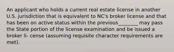 An applicant who holds a current real estate license in another U.S. jurisdiction that is equivalent to NC's broker license and that has been on active status within the previous________ may pass the State portion of the license examination and be issued a broker li- cense (assuming requisite character requirements are met).