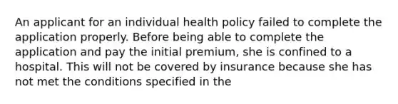 An applicant for an individual health policy failed to complete the application properly. Before being able to complete the application and pay the initial premium, she is confined to a hospital. This will not be covered by insurance because she has not met the conditions specified in the