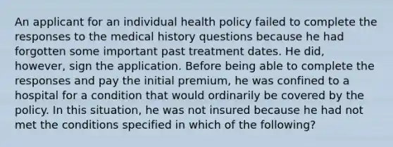 An applicant for an individual health policy failed to complete the responses to the medical history questions because he had forgotten some important past treatment dates. He did, however, sign the application. Before being able to complete the responses and pay the initial premium, he was confined to a hospital for a condition that would ordinarily be covered by the policy. In this situation, he was not insured because he had not met the conditions specified in which of the following?