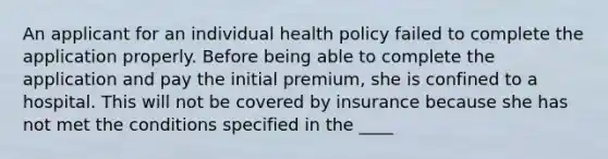 An applicant for an individual health policy failed to complete the application properly. Before being able to complete the application and pay the initial premium, she is confined to a hospital. This will not be covered by insurance because she has not met the conditions specified in the ____