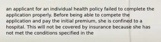 an applicant for an individual health policy failed to complete the application properly. Before being able to compete the application and pay the initial premium, she is confined to a hospital. This will not be covered by insurance because she has not met the conditions specified in the