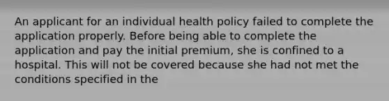 An applicant for an individual health policy failed to complete the application properly. Before being able to complete the application and pay the initial premium, she is confined to a hospital. This will not be covered because she had not met the conditions specified in the