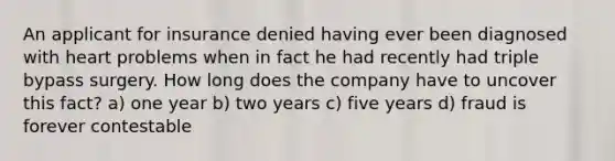 An applicant for insurance denied having ever been diagnosed with heart problems when in fact he had recently had triple bypass surgery. How long does the company have to uncover this fact? a) one year b) two years c) five years d) fraud is forever contestable