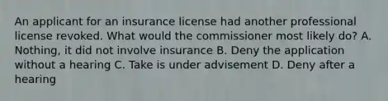 An applicant for an insurance license had another professional license revoked. What would the commissioner most likely do? A. Nothing, it did not involve insurance B. Deny the application without a hearing C. Take is under advisement D. Deny after a hearing